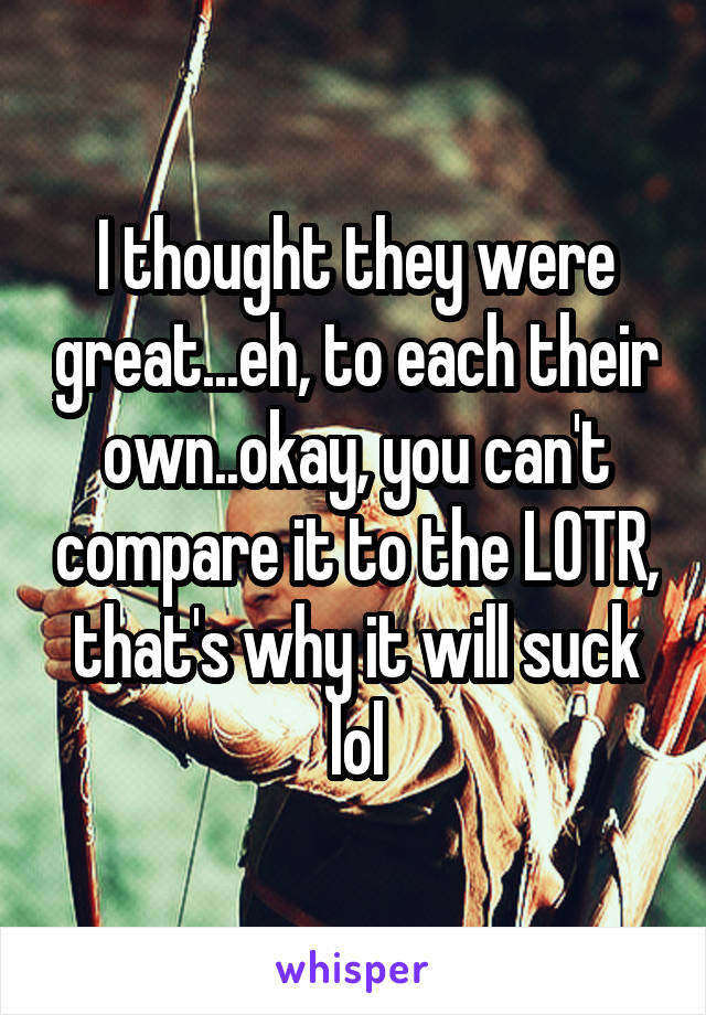 I thought they were great...eh, to each their own..okay, you can't compare it to the LOTR, that's why it will suck lol