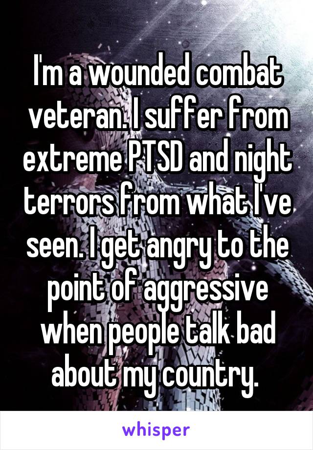 I'm a wounded combat veteran. I suffer from extreme PTSD and night terrors from what I've seen. I get angry to the point of aggressive when people talk bad about my country. 