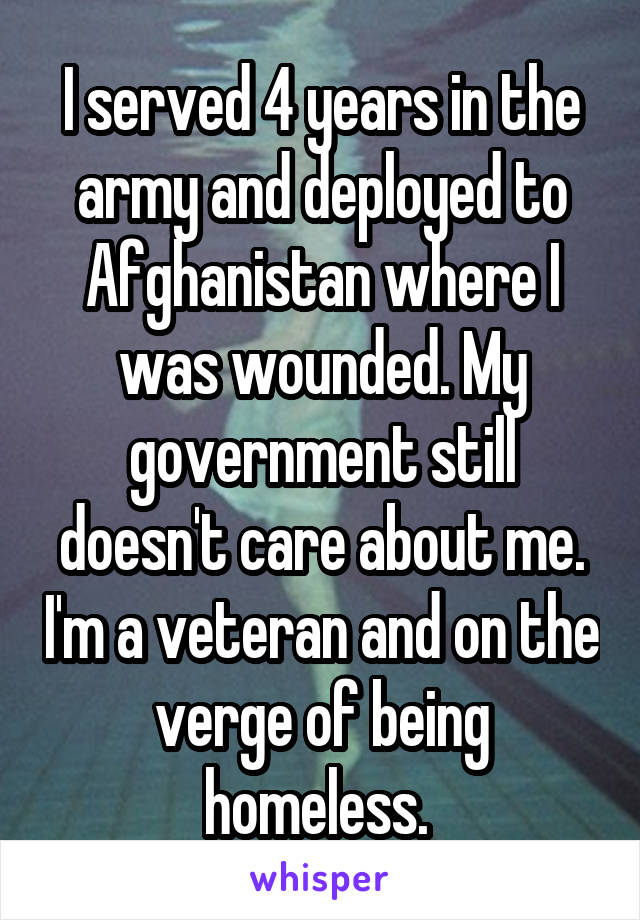 I served 4 years in the army and deployed to Afghanistan where I was wounded. My government still doesn't care about me. I'm a veteran and on the verge of being homeless. 