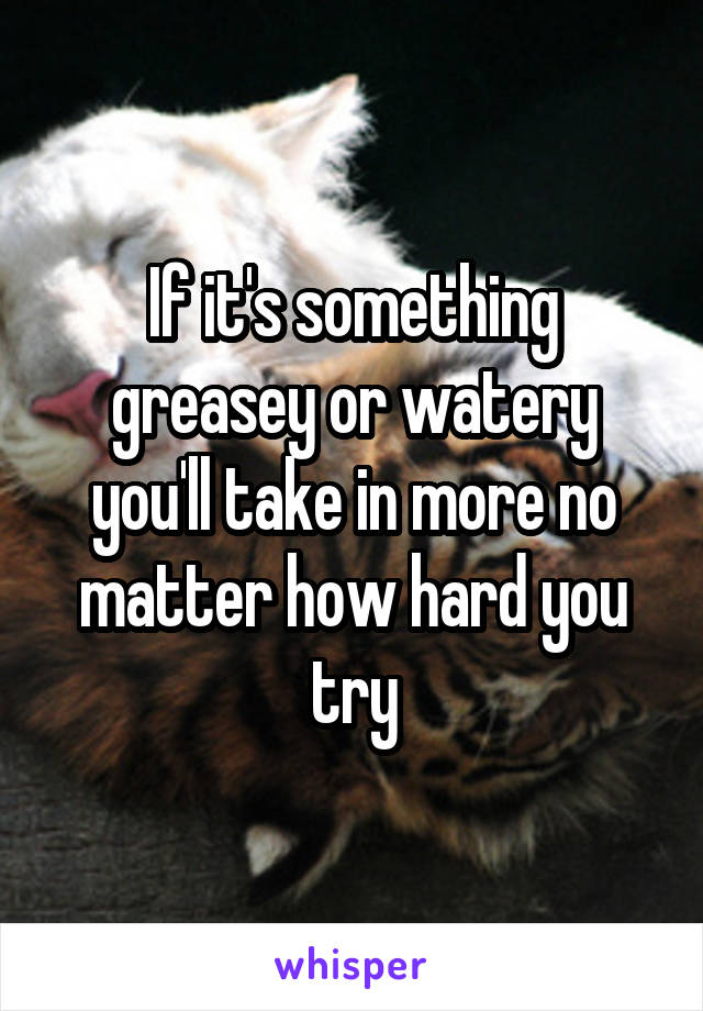 If it's something greasey or watery you'll take in more no matter how hard you try