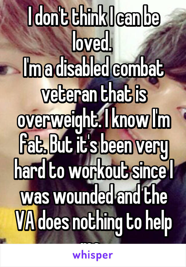 I don't think I can be loved. 
I'm a disabled combat veteran that is overweight. I know I'm fat. But it's been very hard to workout since I was wounded and the VA does nothing to help me. 
