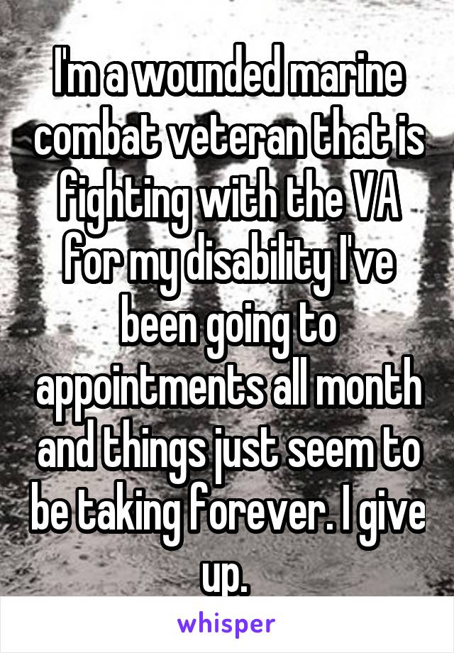 I'm a wounded marine combat veteran that is fighting with the VA for my disability I've been going to appointments all month and things just seem to be taking forever. I give up. 