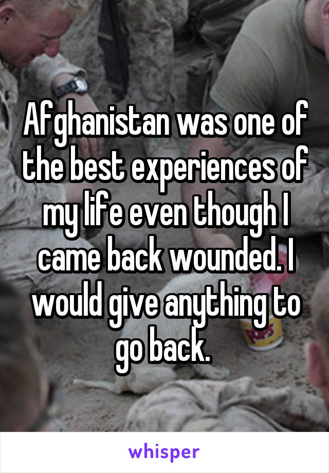 Afghanistan was one of the best experiences of my life even though I came back wounded. I would give anything to go back. 
