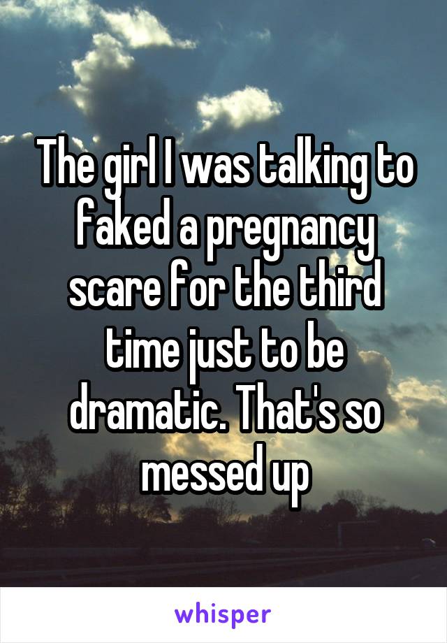 The girl I was talking to faked a pregnancy scare for the third time just to be dramatic. That's so messed up