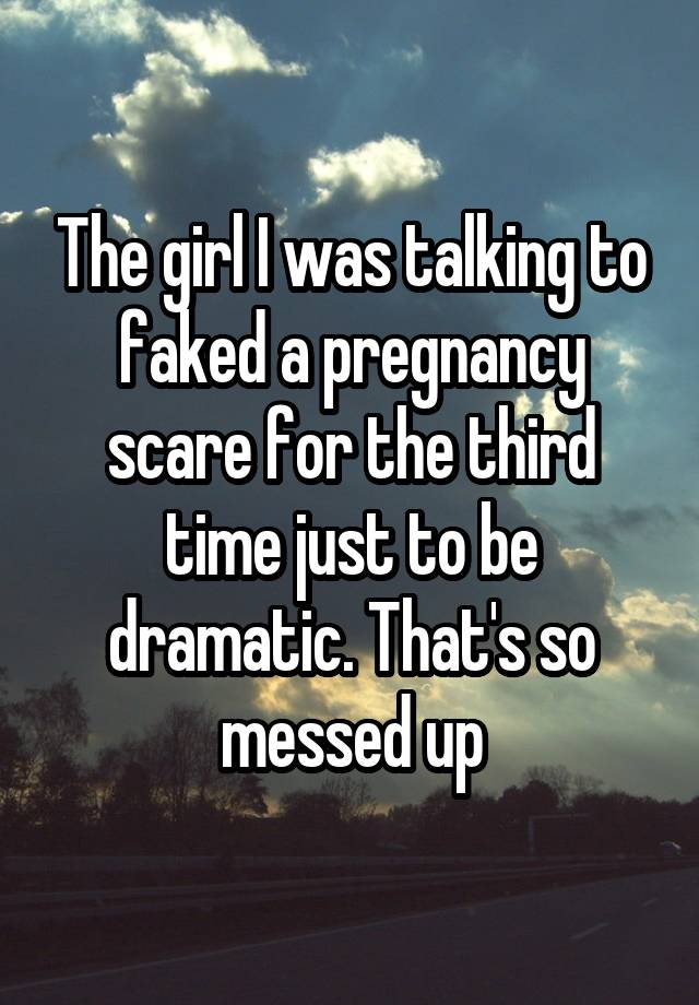 The girl I was talking to faked a pregnancy scare for the third time just to be dramatic. That's so messed up