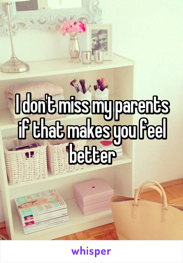 I don't miss my parents if that makes you feel better