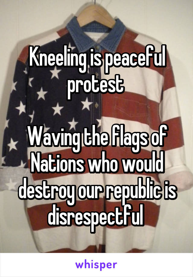 Kneeling is peaceful protest 

Waving the flags of Nations who would destroy our republic is disrespectful 