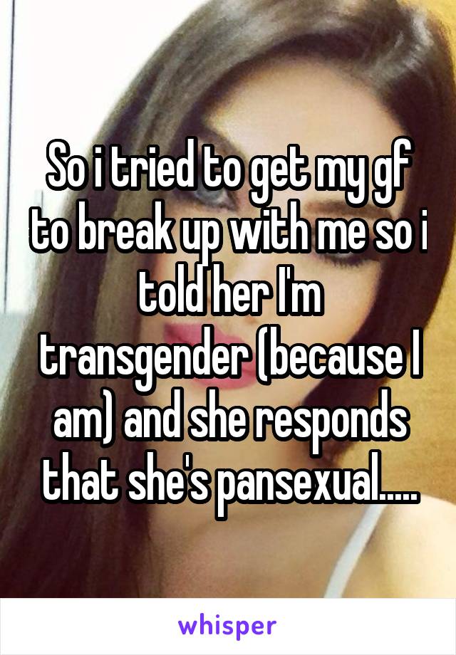 So i tried to get my gf to break up with me so i told her I'm transgender (because I am) and she responds that she's pansexual.....