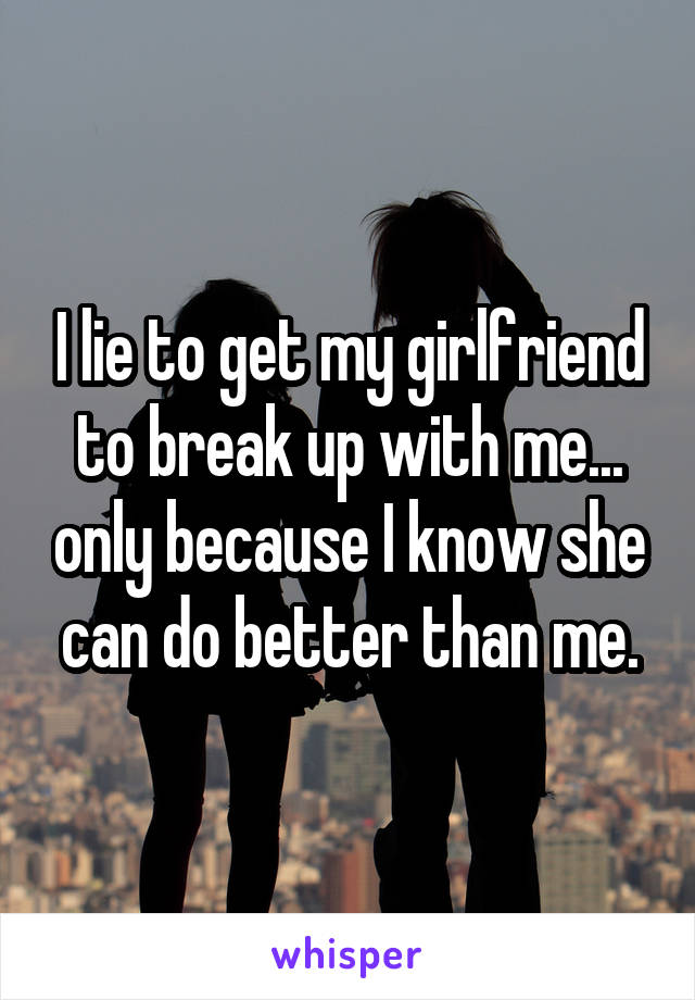 I lie to get my girlfriend to break up with me... only because I know she can do better than me.