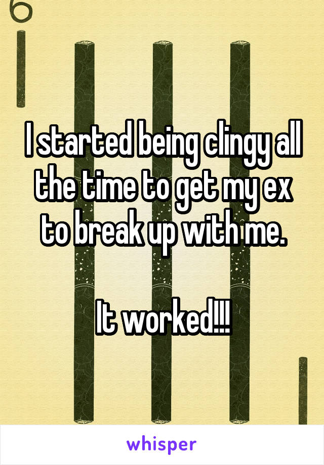 I started being clingy all the time to get my ex to break up with me.

It worked!!!
