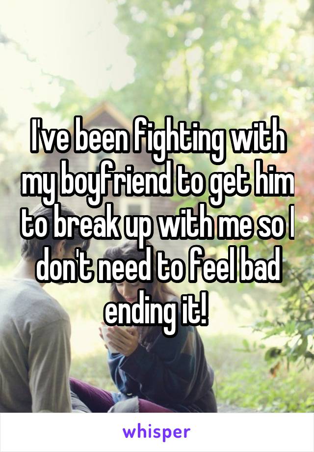 I've been fighting with my boyfriend to get him to break up with me so I don't need to feel bad ending it! 