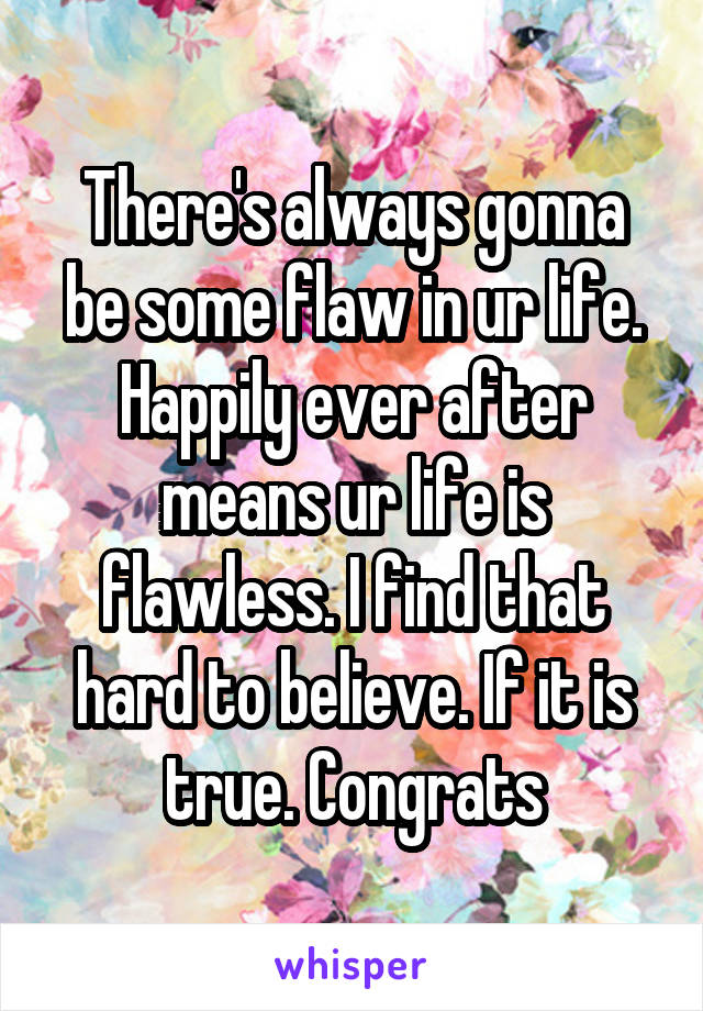 There's always gonna be some flaw in ur life. Happily ever after means ur life is flawless. I find that hard to believe. If it is true. Congrats