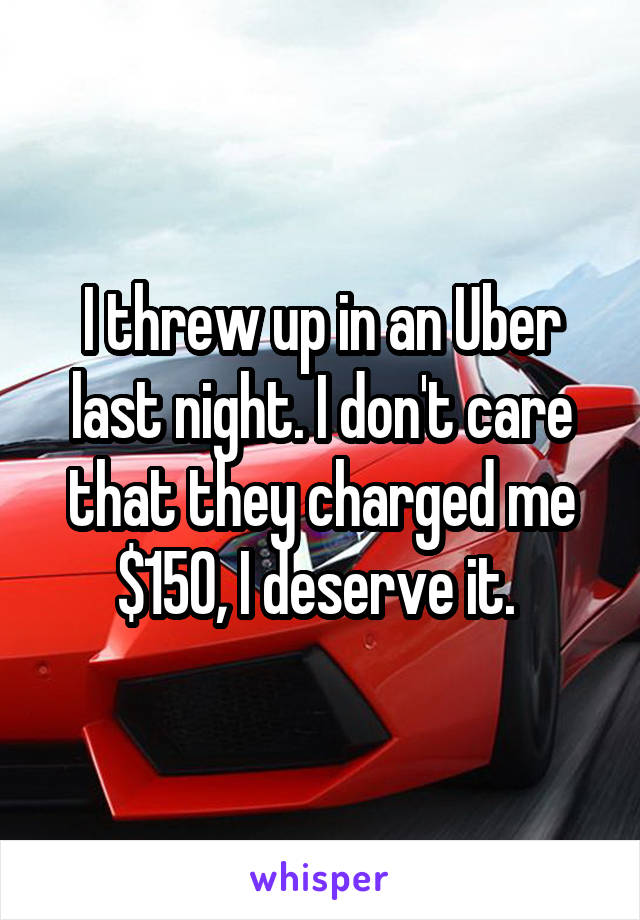 I threw up in an Uber last night. I don't care that they charged me $150, I deserve it. 
