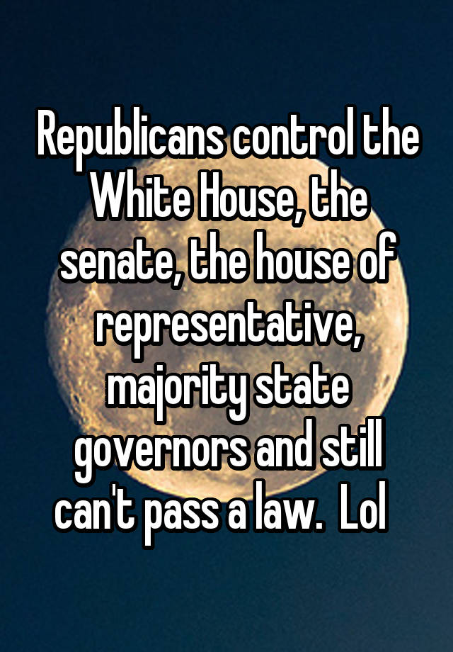 Republicans control the White House, the senate, the house of representative, majority state governors and still can't pass a law.  Lol  