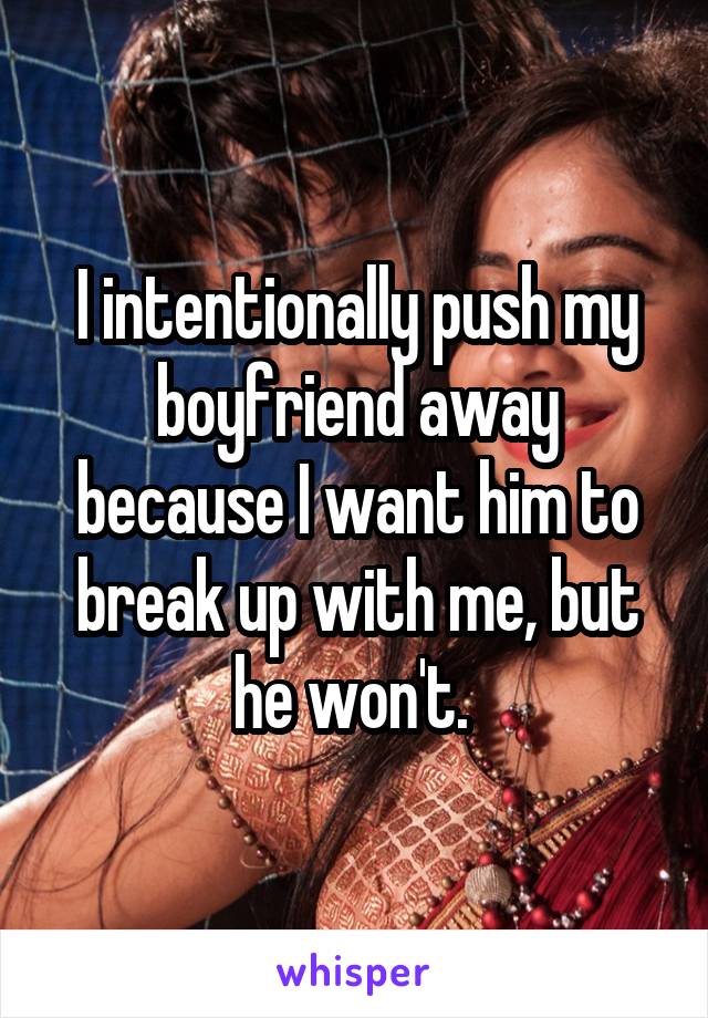 I intentionally push my boyfriend away because I want him to break up with me, but he won't. 