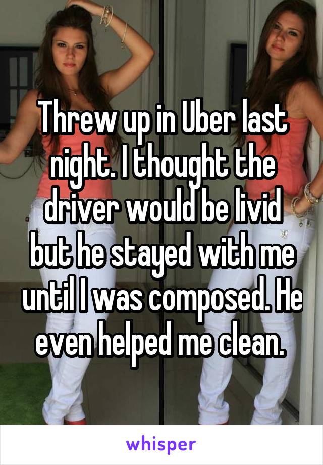 Threw up in Uber last night. I thought the driver would be livid but he stayed with me until I was composed. He even helped me clean. 