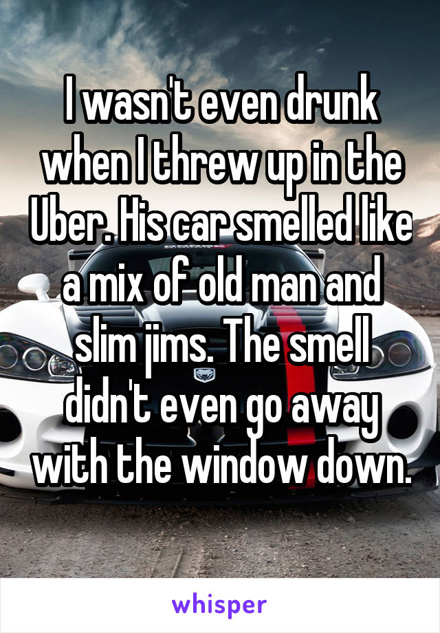 I wasn't even drunk when I threw up in the Uber. His car smelled like a mix of old man and slim jims. The smell didn't even go away with the window down. 