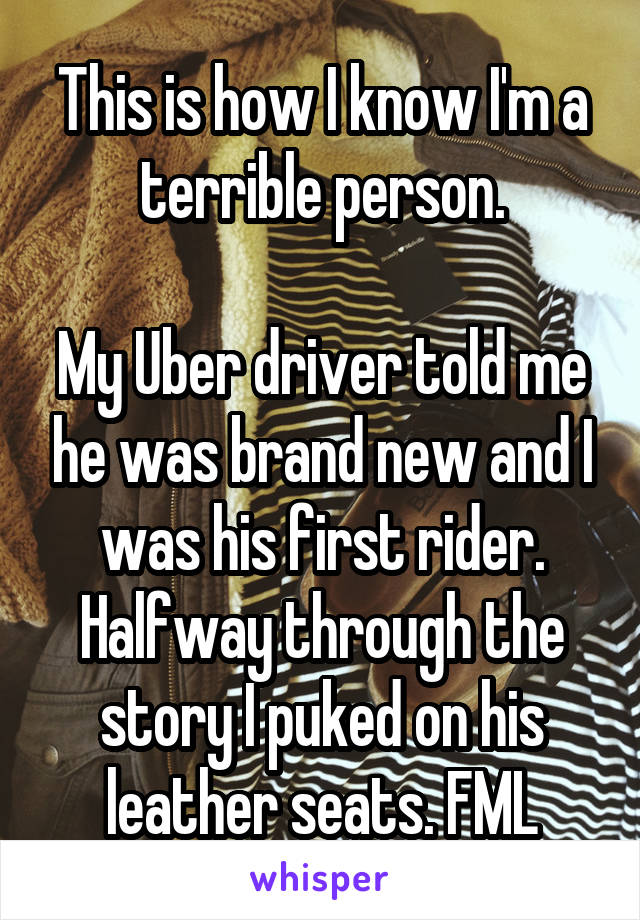 This is how I know I'm a terrible person.

My Uber driver told me he was brand new and I was his first rider. Halfway through the story I puked on his leather seats. FML