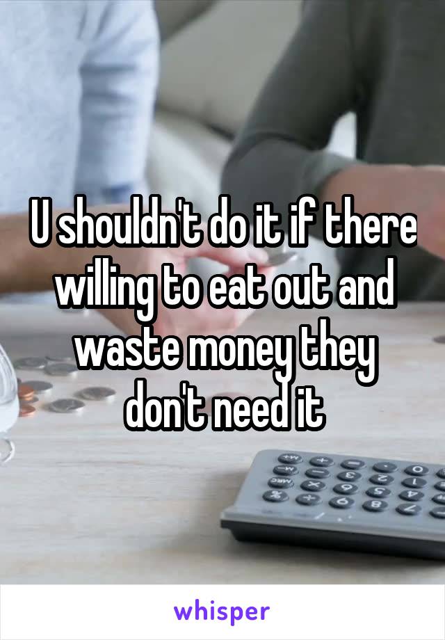 U shouldn't do it if there willing to eat out and waste money they don't need it
