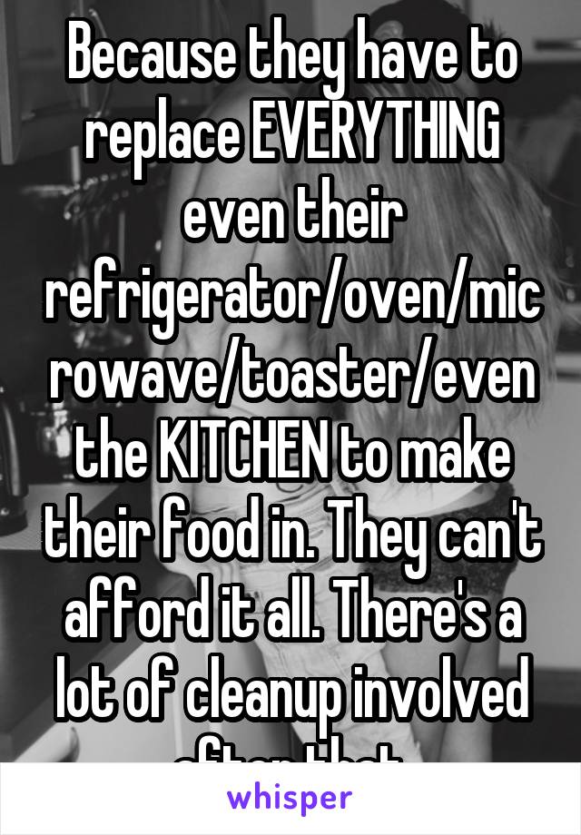 Because they have to replace EVERYTHING even their refrigerator/oven/microwave/toaster/even the KITCHEN to make their food in. They can't afford it all. There's a lot of cleanup involved after that.