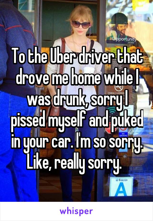 To the Uber driver that drove me home while I was drunk, sorry I pissed myself and puked in your car. I'm so sorry. Like, really sorry.  
