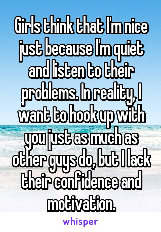 Girls think that I'm nice just because I'm quiet and listen to their problems. In reality, I want to hook up with you just as much as other guys do, but I lack their confidence and motivation.
