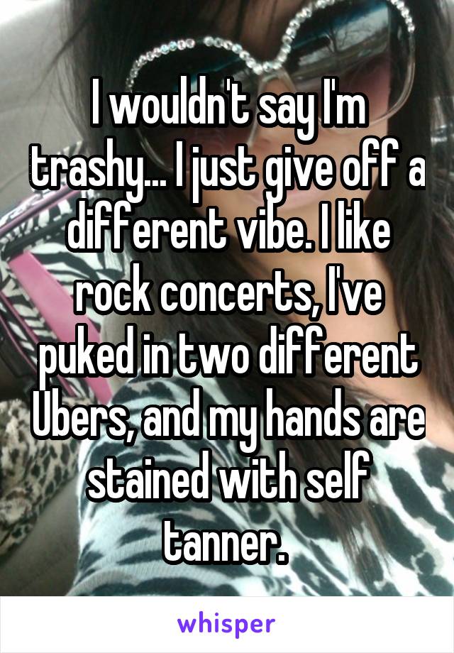 I wouldn't say I'm trashy... I just give off a different vibe. I like rock concerts, I've puked in two different Ubers, and my hands are stained with self tanner. 