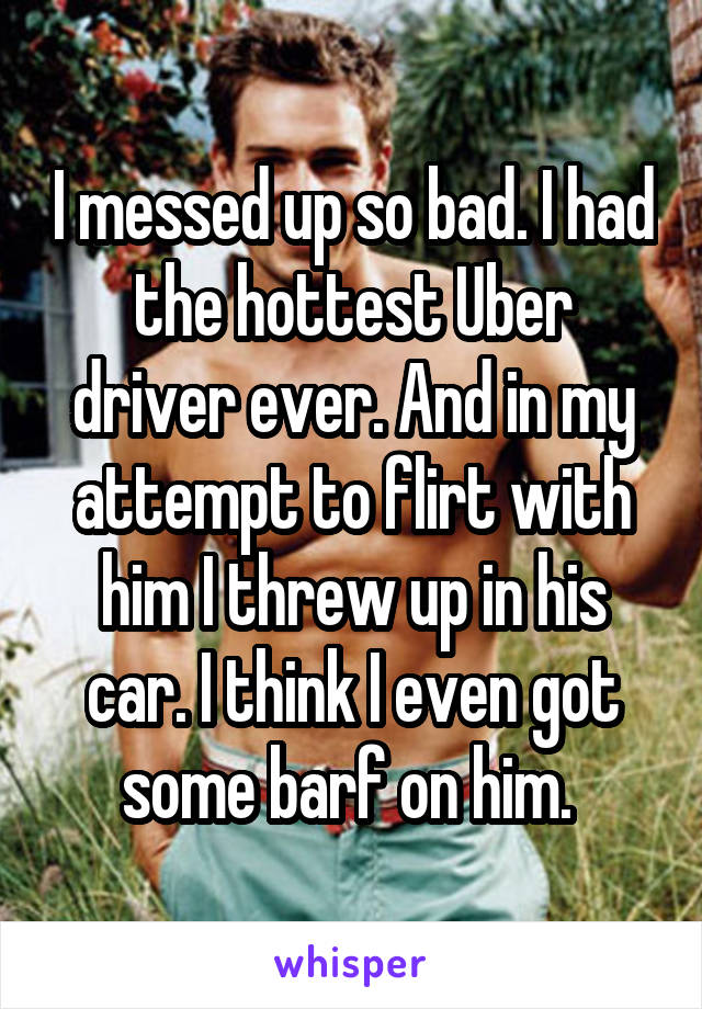 I messed up so bad. I had the hottest Uber driver ever. And in my attempt to flirt with him I threw up in his car. I think I even got some barf on him. 