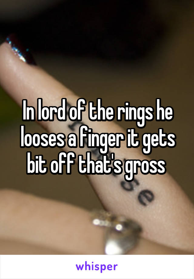 In lord of the rings he looses a finger it gets bit off that's gross 