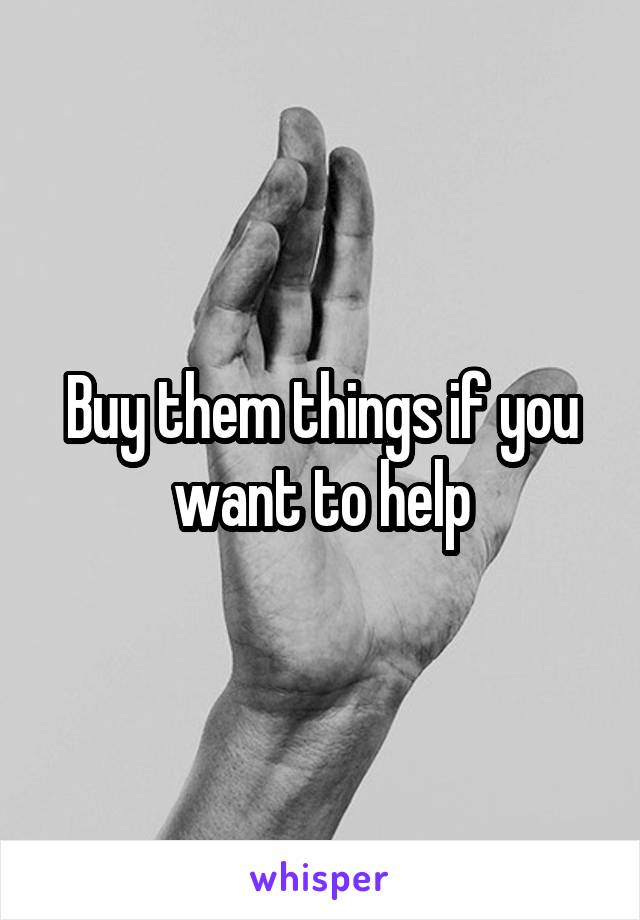 Buy them things if you want to help