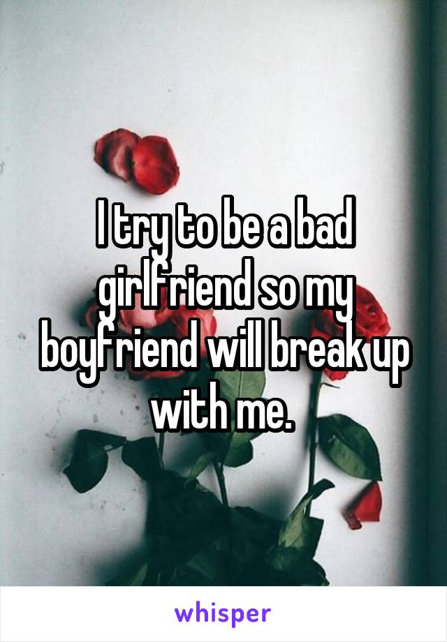 I try to be a bad girlfriend so my boyfriend will break up with me. 