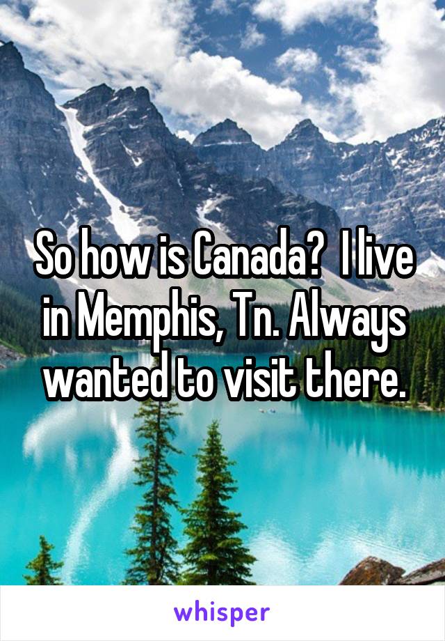 So how is Canada?  I live in Memphis, Tn. Always wanted to visit there.