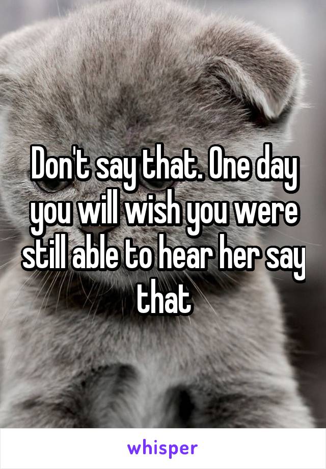 Don't say that. One day you will wish you were still able to hear her say that