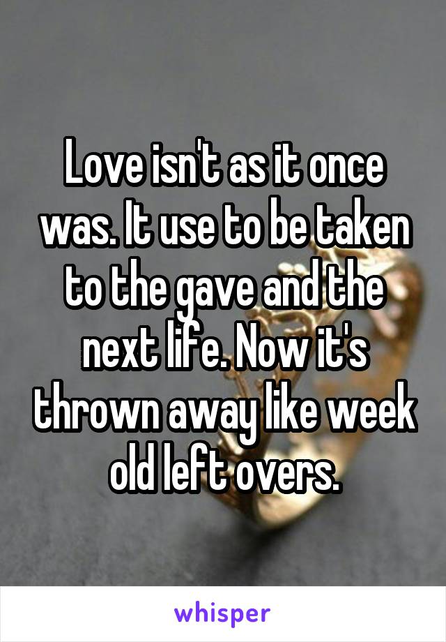 Love isn't as it once was. It use to be taken to the gave and the next life. Now it's thrown away like week old left overs.