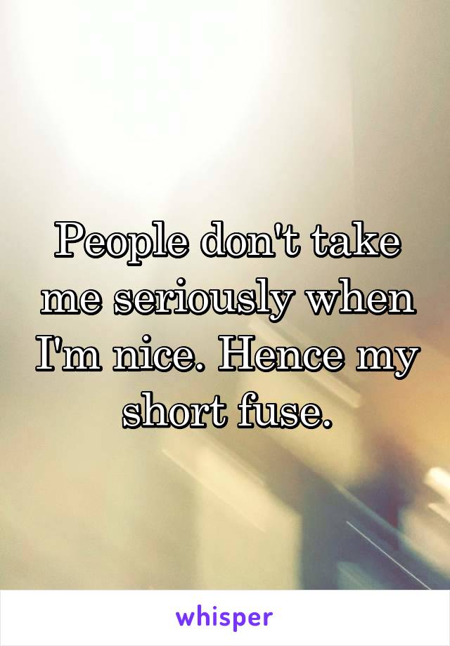 People don't take me seriously when I'm nice. Hence my short fuse.