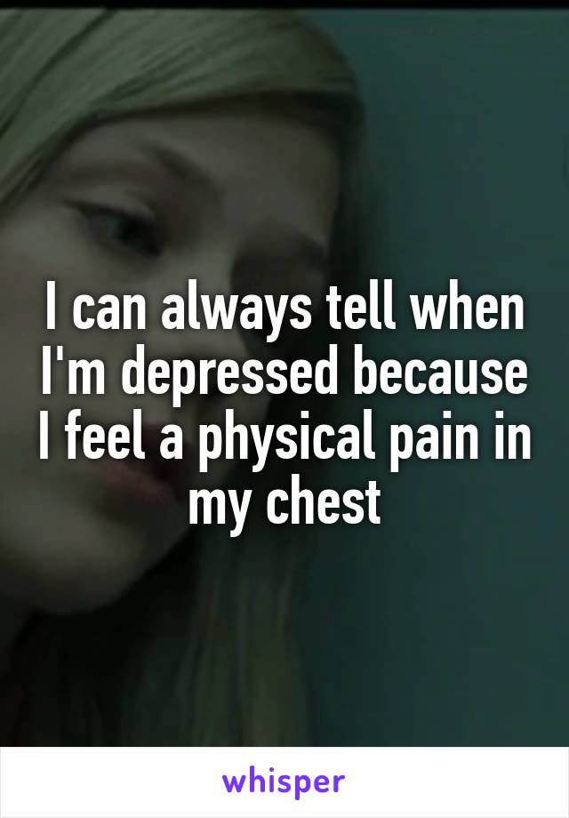 I can always tell when I'm depressed because I feel a physical pain in my chest