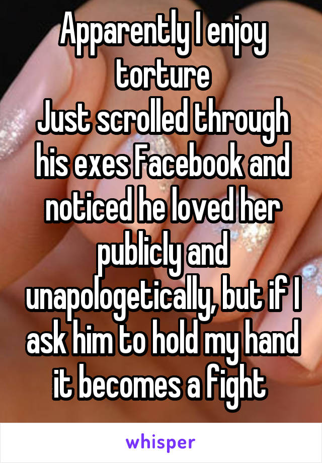 Apparently I enjoy torture
Just scrolled through his exes Facebook and noticed he loved her publicly and unapologetically, but if I ask him to hold my hand it becomes a fight 
