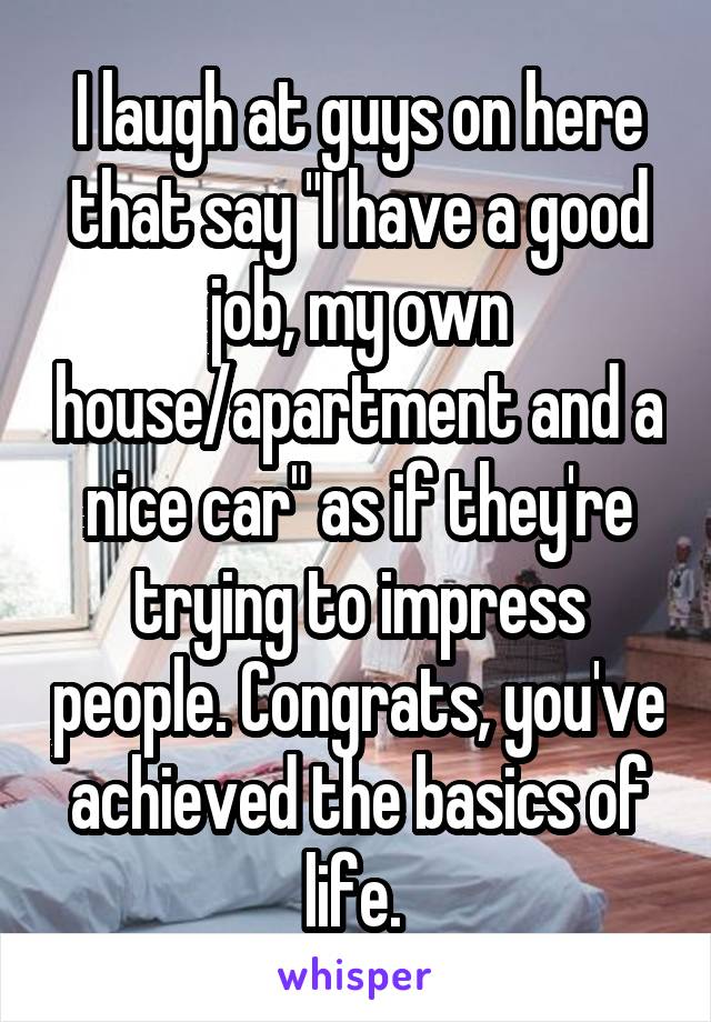 I laugh at guys on here that say "I have a good job, my own house/apartment and a nice car" as if they're trying to impress people. Congrats, you've achieved the basics of life. 