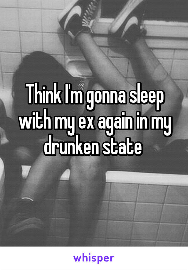 Think I'm gonna sleep with my ex again in my drunken state 
