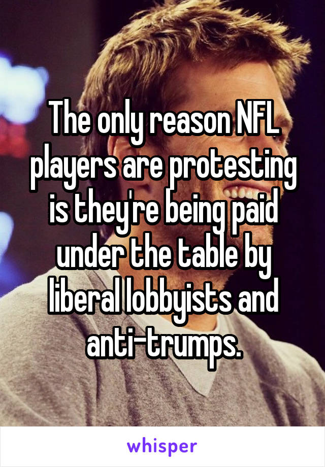The only reason NFL players are protesting is they're being paid under the table by liberal lobbyists and anti-trumps.