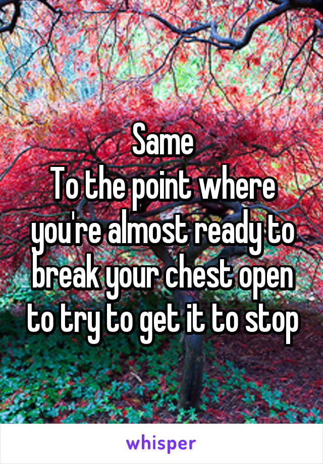 Same
To the point where you're almost ready to break your chest open to try to get it to stop