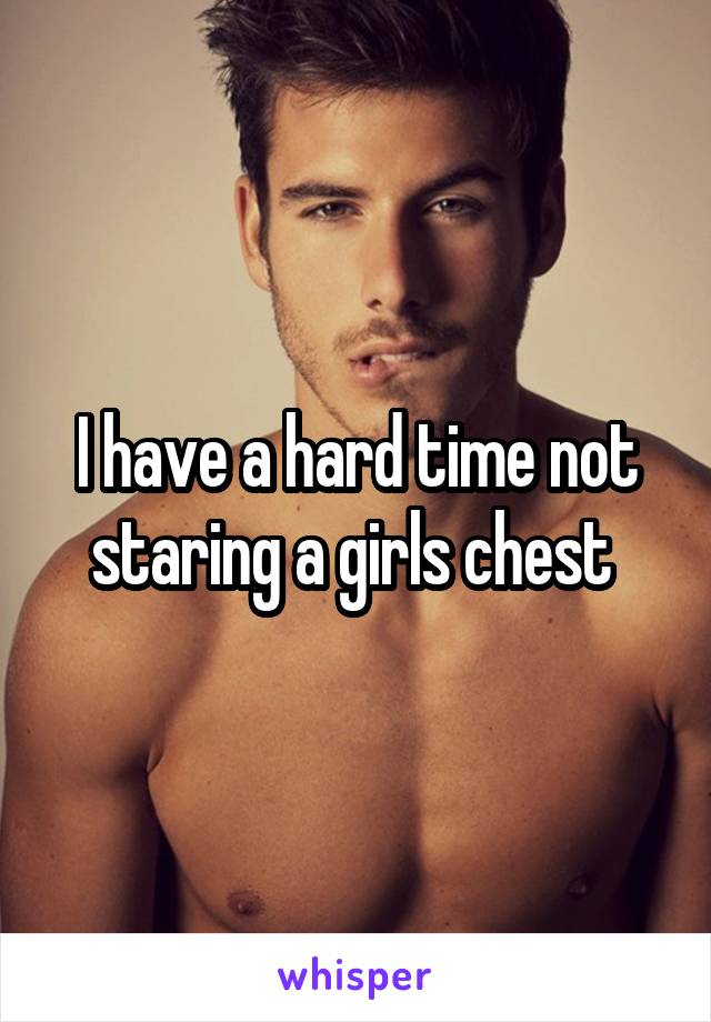 I have a hard time not staring a girls chest 