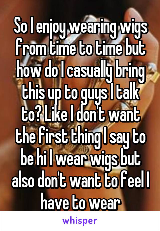 So I enjoy wearing wigs from time to time but how do I casually bring this up to guys I talk to? Like I don't want the first thing I say to be hi I wear wigs but also don't want to feel I have to wear