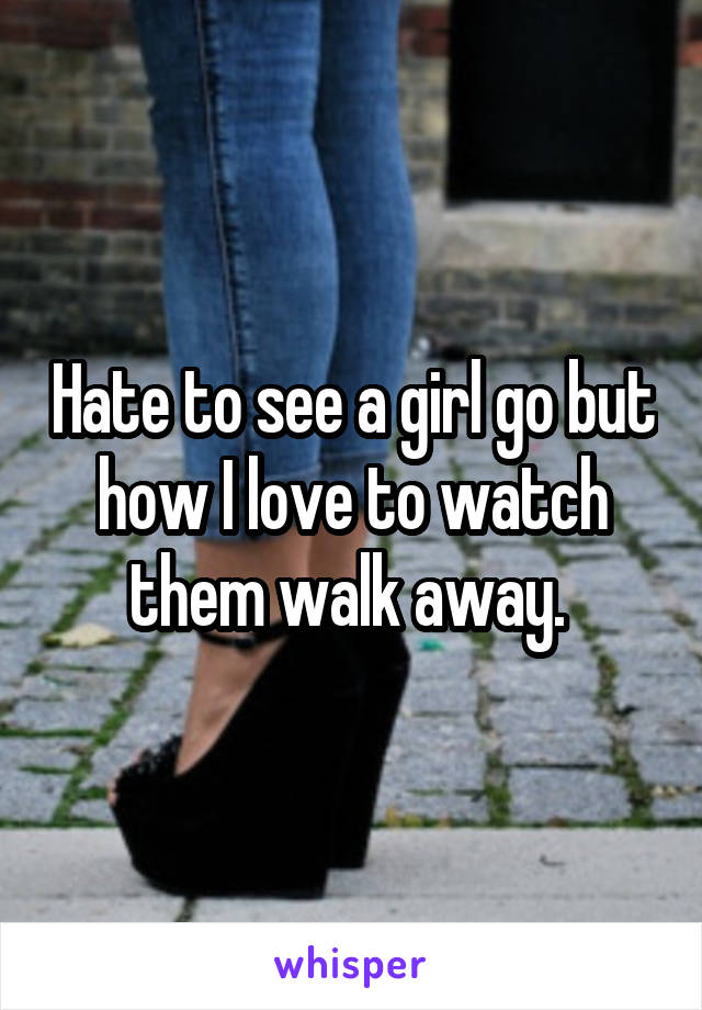 Hate to see a girl go but how I love to watch them walk away. 