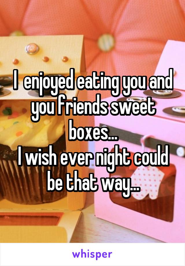 I  enjoyed eating you and you friends sweet boxes...
I wish ever night could be that way...