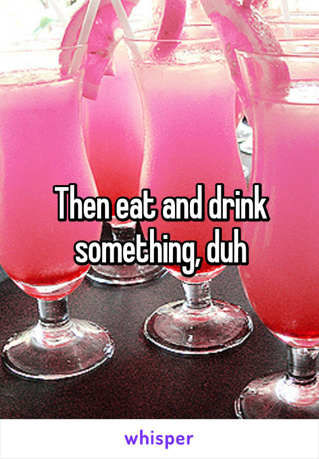 Then eat and drink something, duh