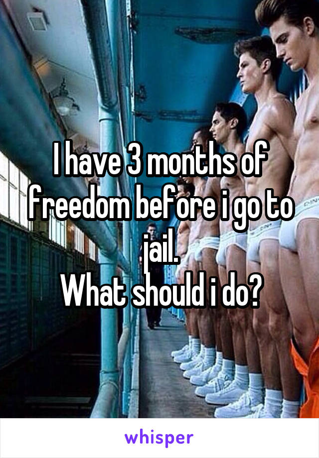 I have 3 months of freedom before i go to jail.
What should i do?