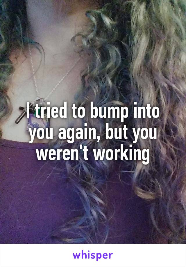 I tried to bump into you again, but you weren't working