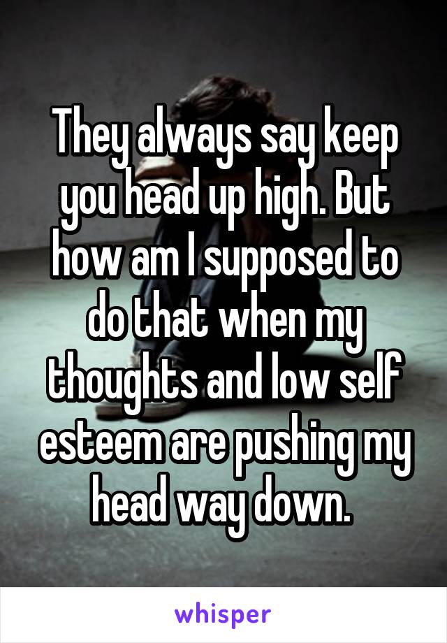 They always say keep you head up high. But how am I supposed to do that when my thoughts and low self esteem are pushing my head way down. 
