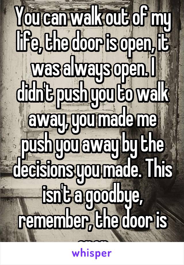 You can walk out of my life, the door is open, it was always open. I didn't push you to walk away, you made me push you away by the decisions you made. This isn't a goodbye, remember, the door is open